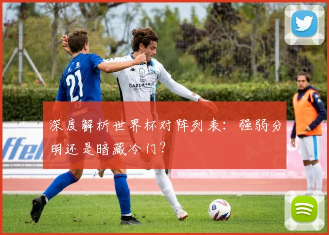 深度解析世界杯对阵列表：强弱分明还是暗藏冷门？