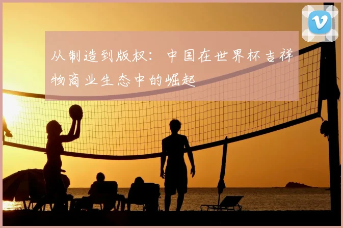 从制造到版权：中国在世界杯吉祥物商业生态中的崛起