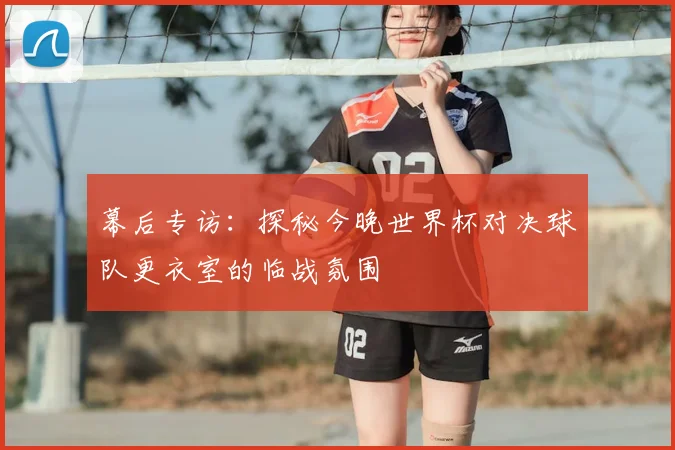幕后专访：探秘今晚世界杯对决球队更衣室的临战氛围