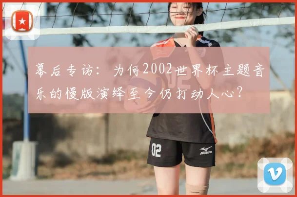 幕后专访：为何2002世界杯主题音乐的慢版演绎至今仍打动人心？