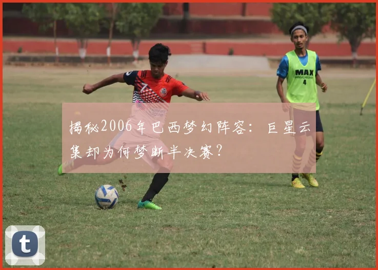 揭秘2006年巴西梦幻阵容:巨星云集却为何梦断半决赛?
