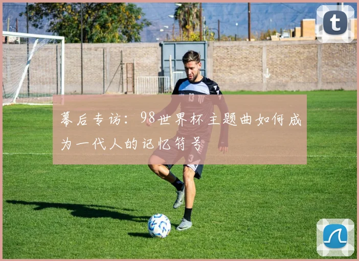 幕后专访：98世界杯主题曲如何成为一代人的记忆符号
