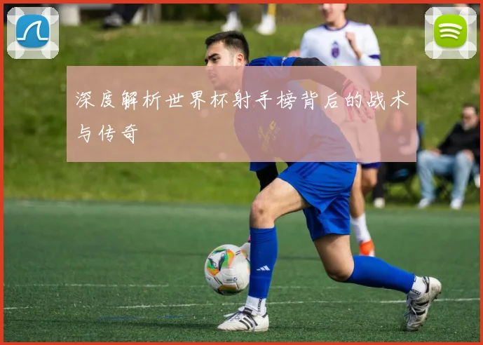 深度解析世界杯射手榜背后的战术与传奇