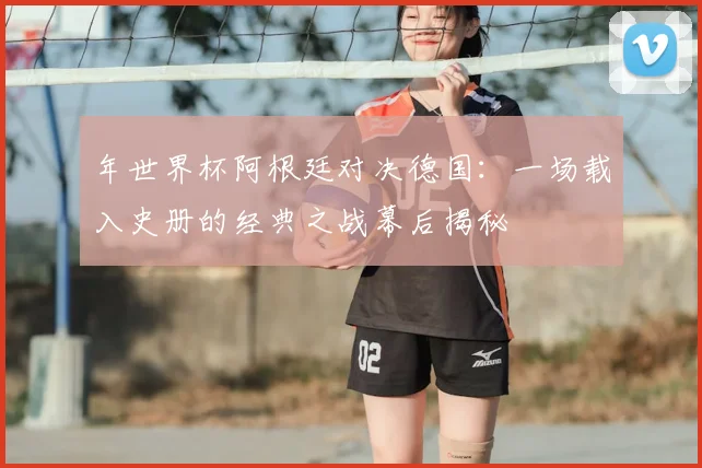 年世界杯阿根廷对决德国：一场载入史册的经典之战幕后揭秘