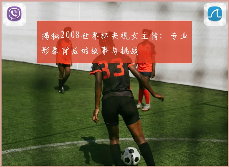 揭秘2008世界杯央视女主持:专业形象背后的故事与挑战