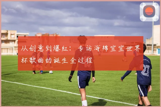 从创意到爆红：专访海绵宝宝世界杯歌曲的诞生全过程