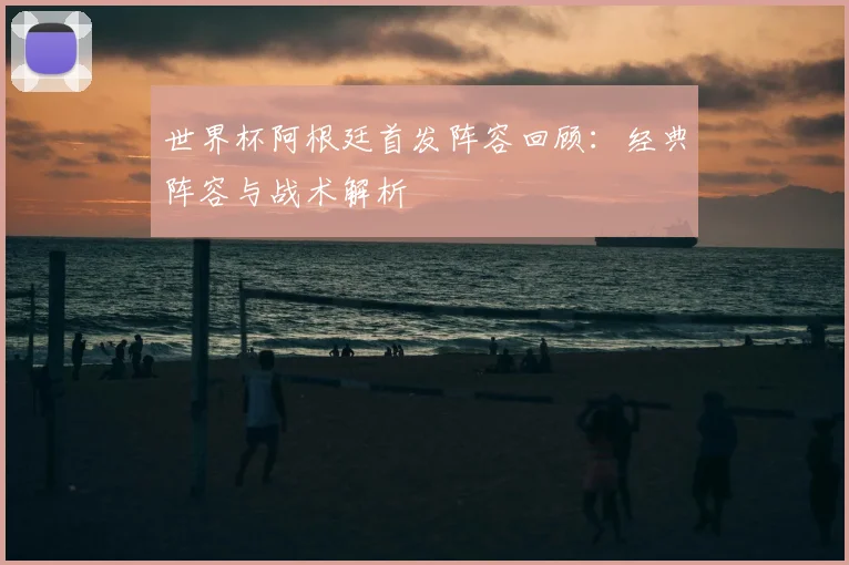 世界杯阿根廷首发阵容回顾：经典阵容与战术解析