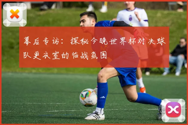 幕后专访：探秘今晚世界杯对决球队更衣室的临战氛围