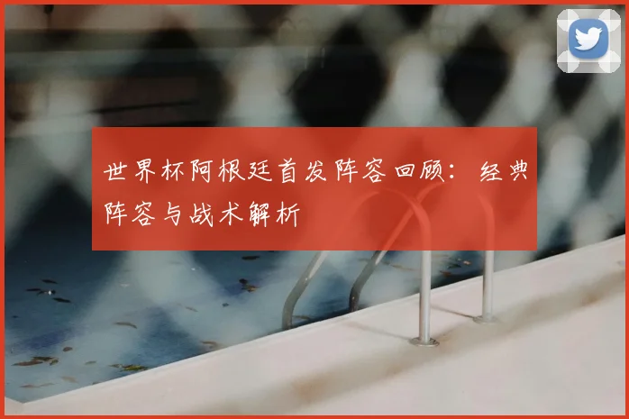 世界杯阿根廷首发阵容回顾：经典阵容与战术解析