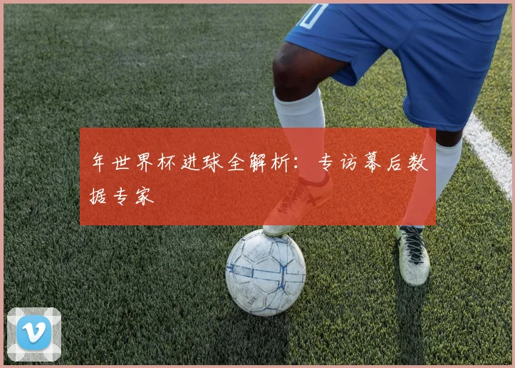 年世界杯进球全解析：专访幕后数据专家