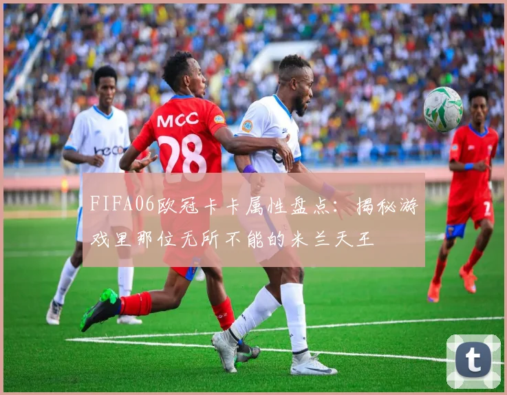 FIFA06欧冠卡卡属性盘点：揭秘游戏里那位无所不能的米兰天王